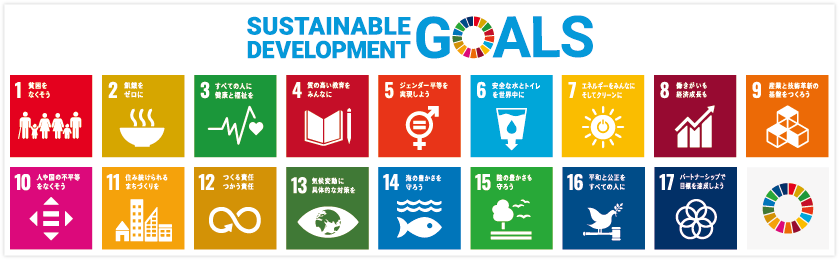 Sustainable Development Goals｜1．貧困をなくそう｜2．飢餓をゼロに｜3．すべての人に健康と福祉を｜4．質の高い教育をみんなに｜5．ジェンダー平等を実現しよう｜6．安全な水とトイレを世界中に｜7．エネルギーをみんなに そしてクリーンに｜8．働きがいも経済成長も｜9．産業と技術革新の基盤をつくろう｜10．人や国の不平等をなくそう｜11．住み続けられるまちづくりを｜12．つくる責任 つかう責任｜13．気候変動に具体的な対策を｜14．海の豊かさを守ろう｜15．陸の豊かさも守ろう｜16．平和と公正をすべての人に｜17．パートナーシップで目標を達成しよう